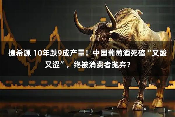 捷希源 10年跌9成产量！中国葡萄酒死磕“又酸又涩”，终被消费者抛弃？