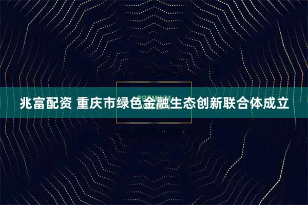 兆富配资 重庆市绿色金融生态创新联合体成立