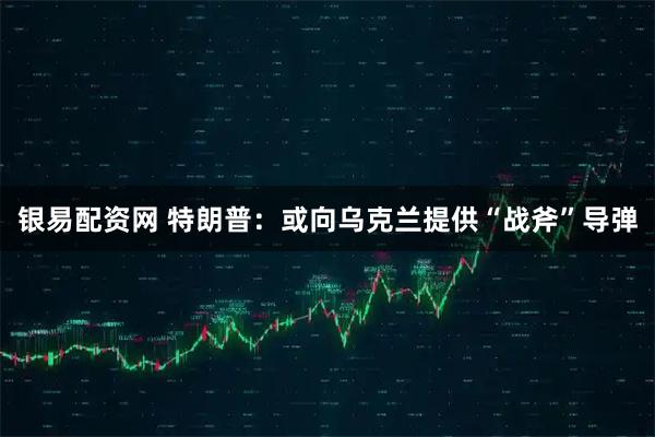 银易配资网 特朗普：或向乌克兰提供“战斧”导弹