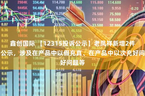 鑫创国际 【12315投诉公示】老凤祥新增2件投诉公示，涉及在产品中以假充真、在产品中以次充好问题等
