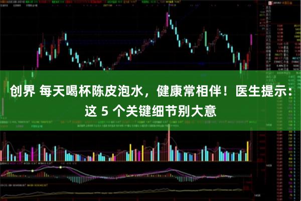 创界 每天喝杯陈皮泡水，健康常相伴！医生提示：这 5 个关键细节别大意