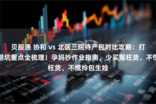 贝股通 协和 vs 北医三院待产包对比攻略：打包规则、避坑重点全梳理！孕妈抄作业指南，少买冤枉货、不慌拎包生娃