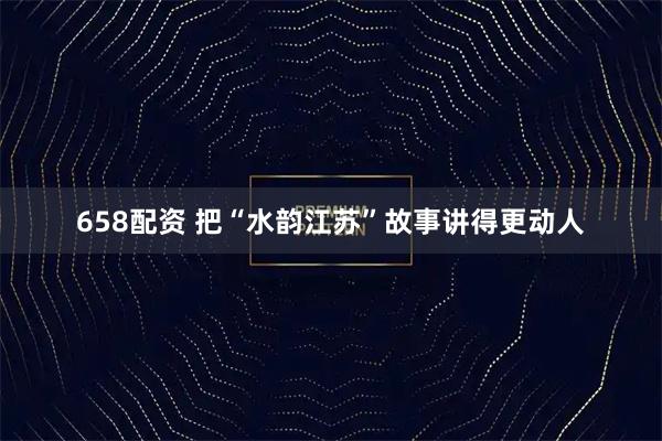 658配资 把“水韵江苏”故事讲得更动人