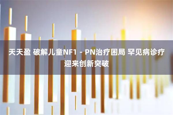 天天盈 破解儿童NF1－PN治疗困局 罕见病诊疗迎来创新突破