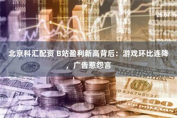 北京科汇配资 B站盈利新高背后：游戏环比连降，广告惹怨言