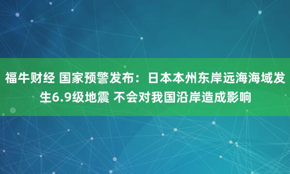 福牛财经 国家预警发布：日本本州东岸远海海域发生6.9级地震 不会对我国沿岸造成影响