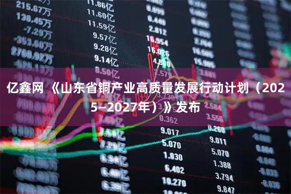 亿鑫网 《山东省铜产业高质量发展行动计划（2025—2027年）》发布