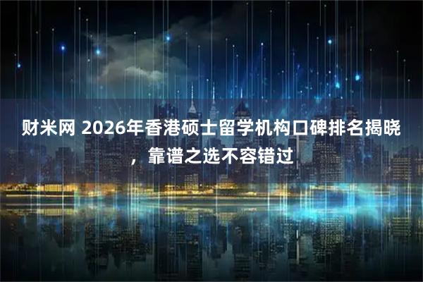 财米网 2026年香港硕士留学机构口碑排名揭晓，靠谱之选不容错过