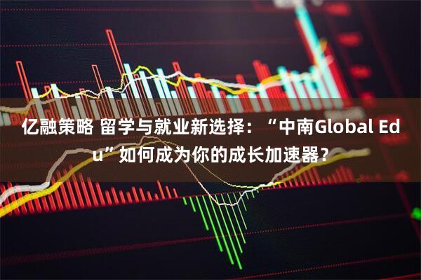 亿融策略 留学与就业新选择：“中南Global Edu”如何成为你的成长加速器？