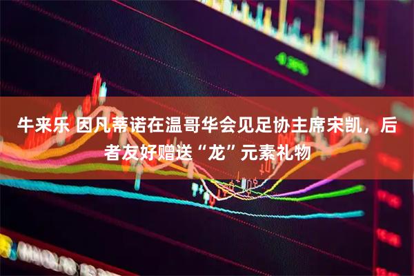 牛来乐 因凡蒂诺在温哥华会见足协主席宋凯，后者友好赠送“龙”元素礼物