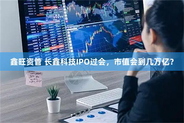 鑫旺资管 长鑫科技IPO过会，市值会到几万亿？