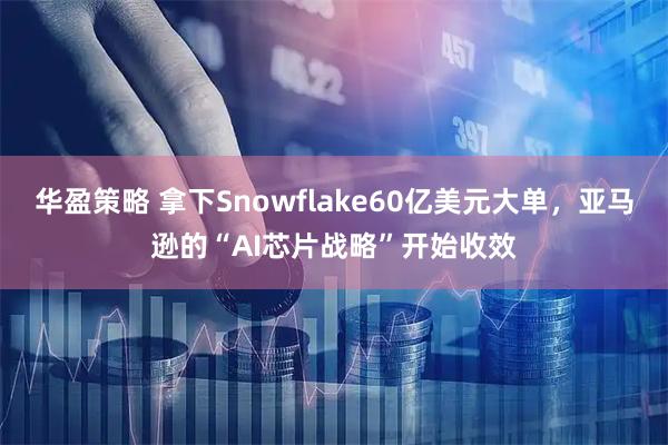 华盈策略 拿下Snowflake60亿美元大单，亚马逊的“AI芯片战略”开始收效