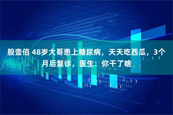 股壹佰 48岁大哥患上糖尿病，天天吃西瓜，3个月后复诊，医生：你干了啥