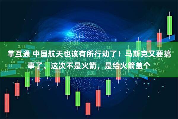 掌互通 中国航天也该有所行动了！马斯克又要搞事了。这次不是火箭，是给火箭盖个